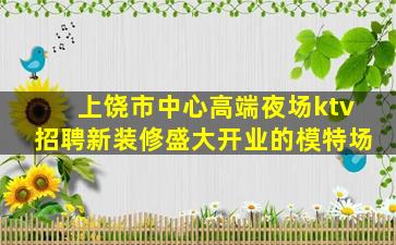 上饶市中心高端夜场ktv招聘新装修盛大开业的模特场
